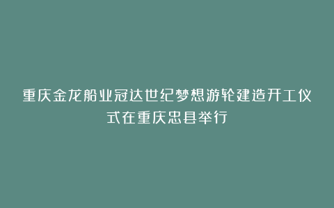 重庆金龙船业冠达世纪梦想游轮建造开工仪式在重庆忠县举行