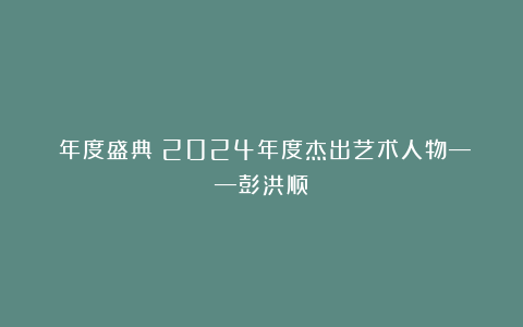 《年度盛典》2024年度杰出艺术人物——彭洪顺