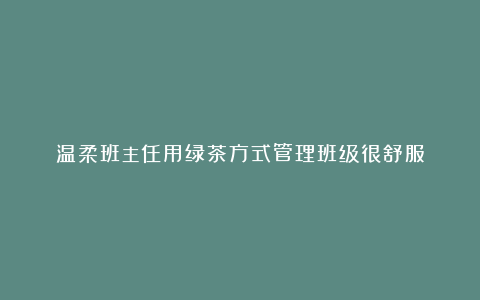 温柔班主任用绿茶方式管理班级很舒服