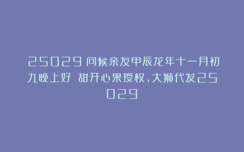 (25029)问候亲友甲辰龙年十一月初九晚上好!(甜开心果授权,大狮代发25029)