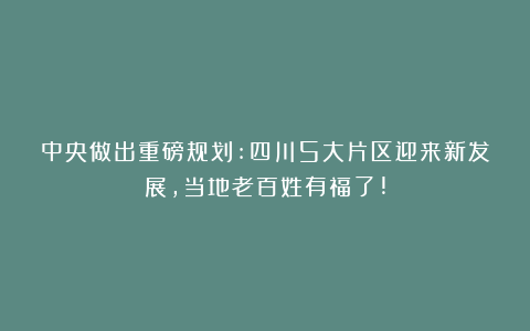 中央做出重磅规划:四川5大片区迎来新发展,当地老百姓有福了!