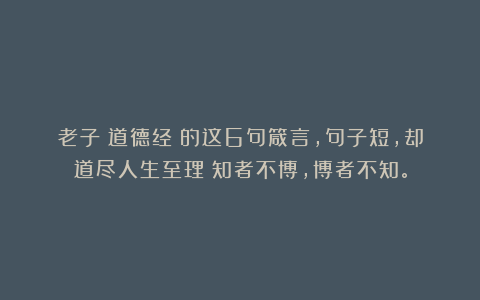 老子《道德经》的这6句箴言,句子短,却道尽人生至理:知者不博,博者不知。