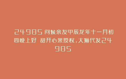 (24985)问候亲友甲辰龙年十一月初四晚上好!(甜开心果授权,大狮代发24985)