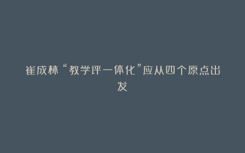 崔成林:“教学评一体化”应从四个原点出发