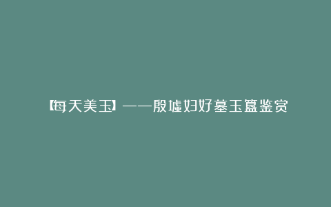 【每天美玉】——殷墟妇好墓玉簋鉴赏