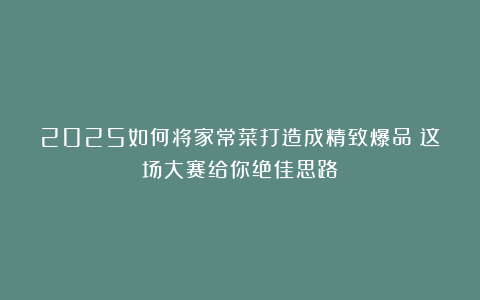 2025如何将家常菜打造成精致爆品?这场大赛给你绝佳思路