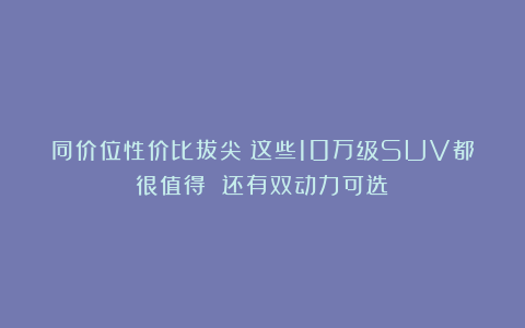 同价位性价比拔尖！这些10万级SUV都很值得 还有双动力可选！