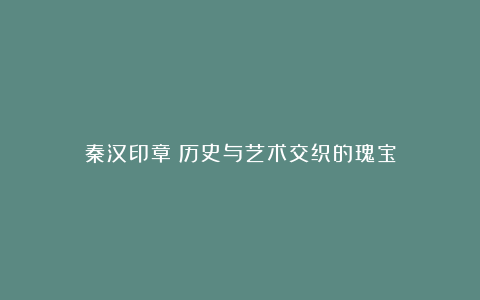 秦汉印章:历史与艺术交织的瑰宝