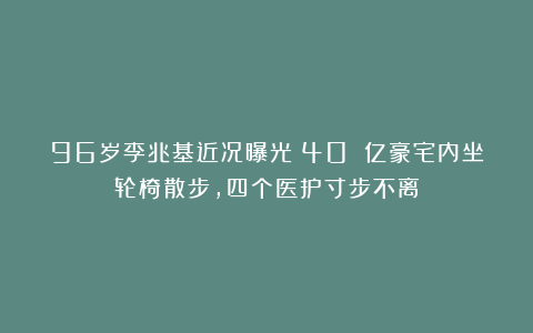 96岁李兆基近况曝光!40 亿豪宅内坐轮椅散步,四个医护寸步不离