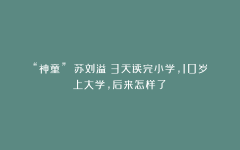 “神童” 苏刘溢:3天读完小学,10岁上大学,后来怎样了?
