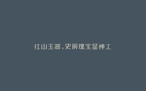 红山玉器,史前瑰宝显神工!