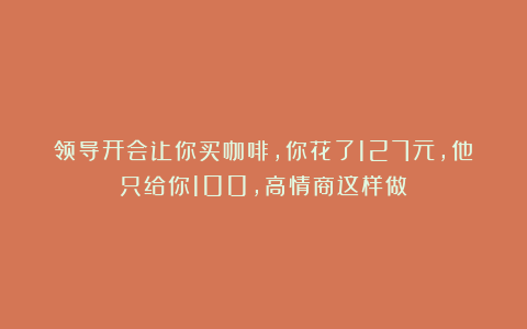 领导开会让你买咖啡，你花了127元，他只给你100，高情商这样做！