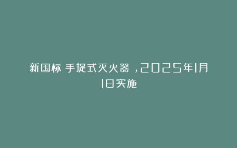 新国标《手提式灭火器》，2025年1月1日实施