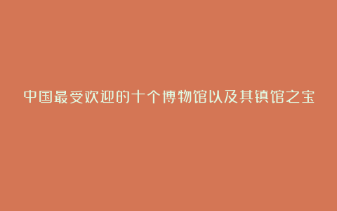 中国最受欢迎的十个博物馆以及其镇馆之宝！
