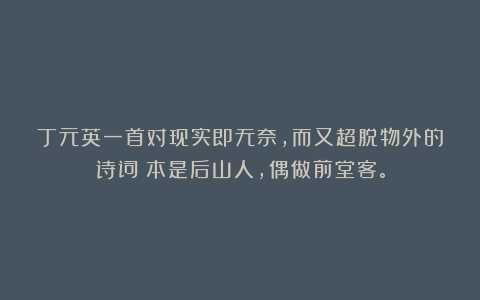 丁元英一首对现实即无奈,而又超脱物外的诗词:本是后山人,偶做前堂客。