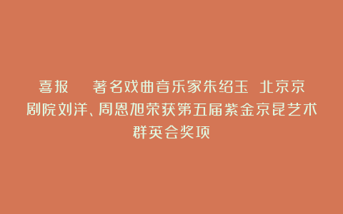 喜报 | 著名戏曲音乐家朱绍玉 北京京剧院刘洋、周恩旭荣获第五届紫金京昆艺术群英会奖项