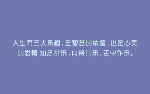 人生有三大乐趣,是智慧的精髓,也是心灵的慰藉:知足常乐,自得其乐,苦中作乐。