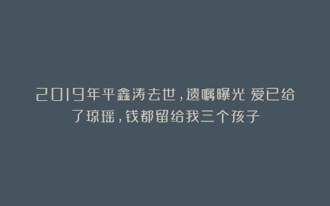 2019年平鑫涛去世,遗嘱曝光:爱已给了琼瑶,钱都留给我三个孩子