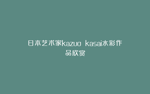 日本艺术家kazuo kasai水彩作品欣赏