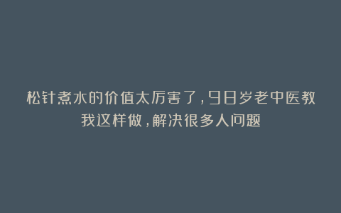 松针煮水的价值太厉害了，98岁老中医教我这样做，解决很多人问题