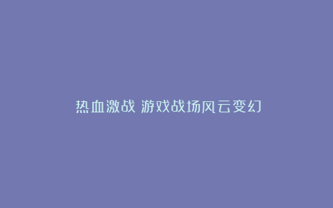 《热血激战!游戏战场风云变幻》