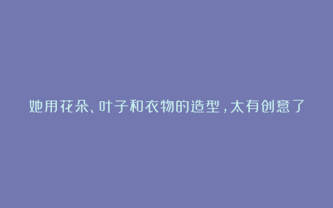 她用花朵、叶子和衣物的造型,太有创意了