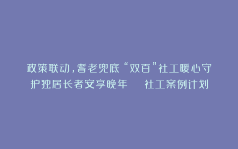 政策联动,耆老兜底!“双百”社工暖心守护独居长者安享晚年 | 社工案例计划