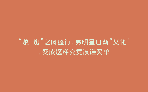 “娘 炮”之风盛行,男明星日渐“女化”,变成这样究竟该谁买单?