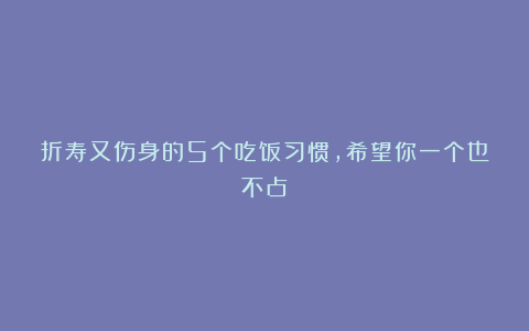 折寿又伤身的5个吃饭习惯,希望你一个也不占!