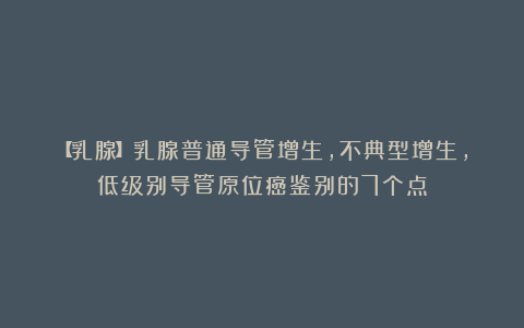 【乳腺】乳腺普通导管增生,不典型增生,低级别导管原位癌鉴别的7个点
