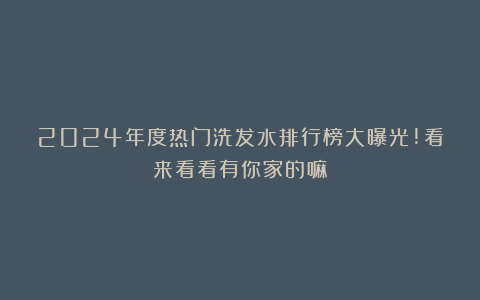 2024年度热门洗发水排行榜大曝光!看来看看有你家的嘛?