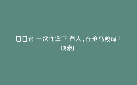 88套!一次性拿下!有人,在抢马鞍岛「顶豪」!