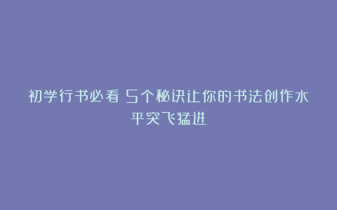 初学行书必看!5个秘诀让你的书法创作水平突飞猛进!