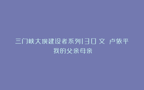 三门峡大坝建设者系列130(文 卢依平)我的父亲母亲