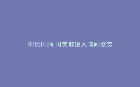 创意国画|国美教授人物画欣赏