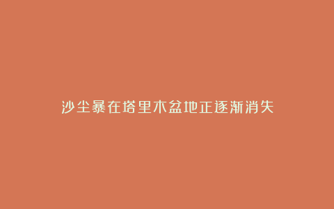 沙尘暴在塔里木盆地正逐渐消失
