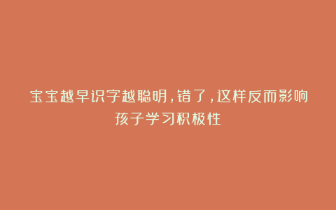 宝宝越早识字越聪明,错了,这样反而影响孩子学习积极性