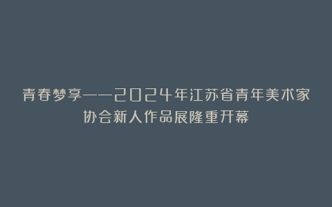 青春梦享——2024年江苏省青年美术家协会新人作品展隆重开幕