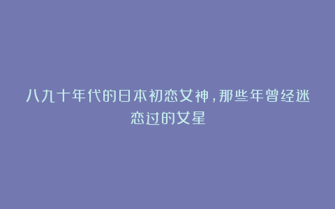 八九十年代的日本初恋女神,那些年曾经迷恋过的女星