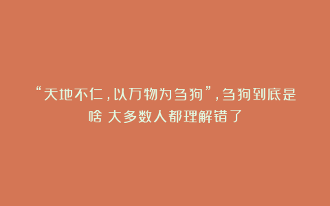“天地不仁,以万物为刍狗”,刍狗到底是啥?大多数人都理解错了