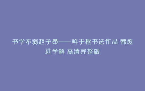 书学不弱赵子昂——鲜于枢书法作品《韩愈进学解》高清完整版