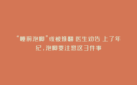 “睡前泡脚”或被推翻?医生劝告:上了年纪,泡脚要注意这3件事