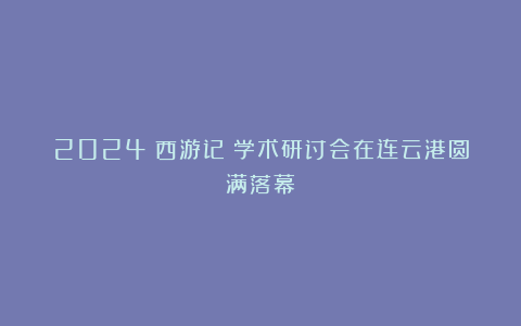 2024《西游记》学术研讨会在连云港圆满落幕