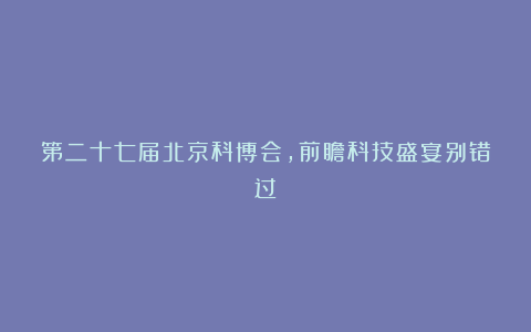 第二十七届北京科博会,前瞻科技盛宴别错过!