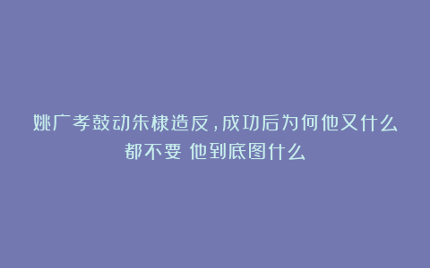 姚广孝鼓动朱棣造反,成功后为何他又什么都不要?他到底图什么?