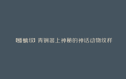 【蟠螭纹】青铜器上神秘的神话动物纹样