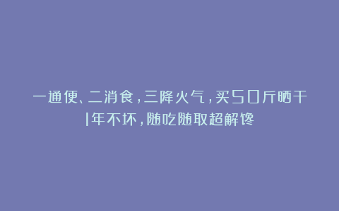 一通便、二消食,三降火气,买50斤晒干1年不坏,随吃随取超解馋