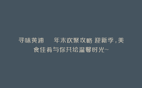 寻味黄浦 | 年末欢聚攻略!迎新季,美食佳肴与你共绘温馨时光~