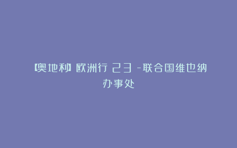 【奥地利】欧洲行(23)-联合国维也纳办事处
