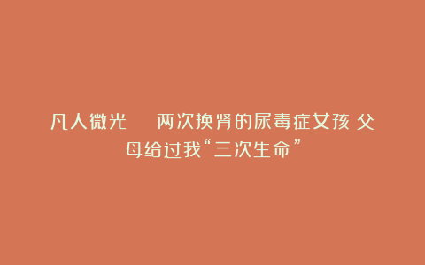 凡人微光 | 两次换肾的尿毒症女孩:父母给过我“三次生命”